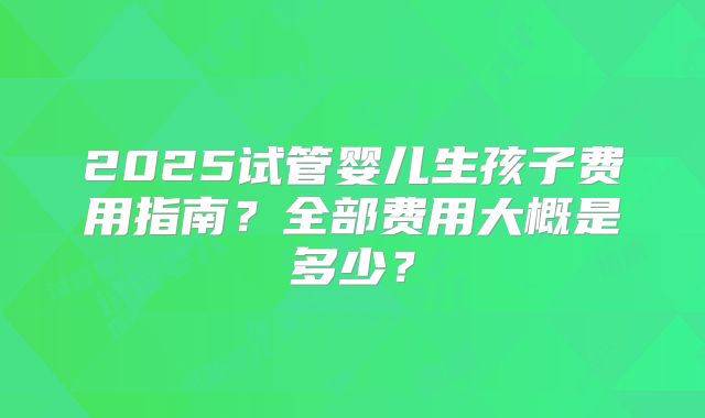 2025试管婴儿生孩子费用指南?全部费用大概是多少?