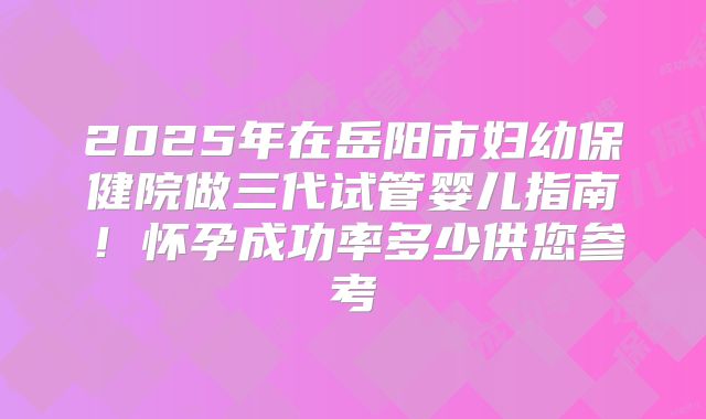 2025年在岳阳市妇幼保健院做三代试管婴儿指南！怀孕成功率多少供您参考