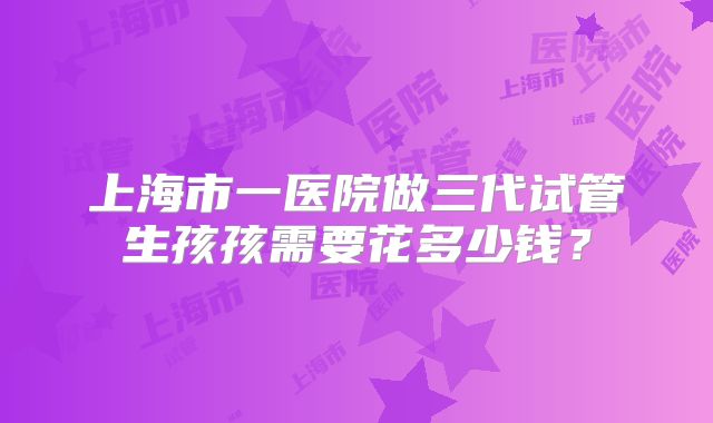 上海市一医院做三代试管生孩孩需要花多少钱？