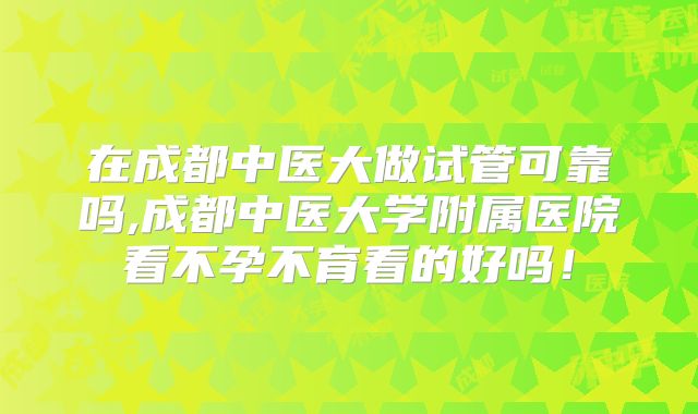 在成都中医大做试管可靠吗,成都中医大学附属医院看不孕不育看的好吗！