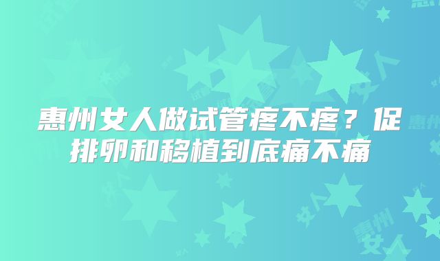 惠州女人做试管疼不疼？促排卵和移植到底痛不痛