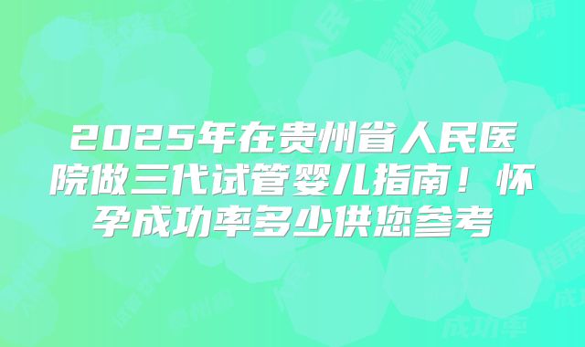 2025年在贵州省人民医院做三代试管婴儿指南!怀孕成功率多少供您参考