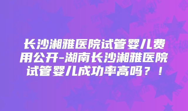 长沙湘雅医院试管婴儿费用公开-湖南长沙湘雅医院试管婴儿成功率高吗?!
