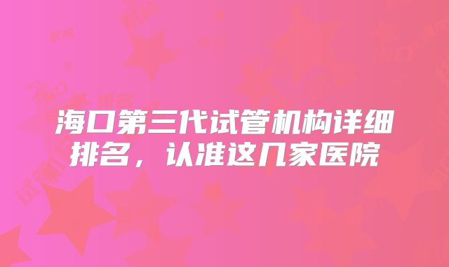 海口第三代试管机构详细排名,认准这几家医院