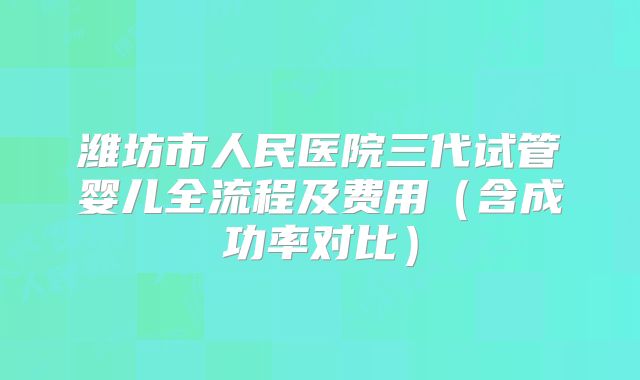 潍坊市人民医院三代试管婴儿全流程及费用（含成功率对比）