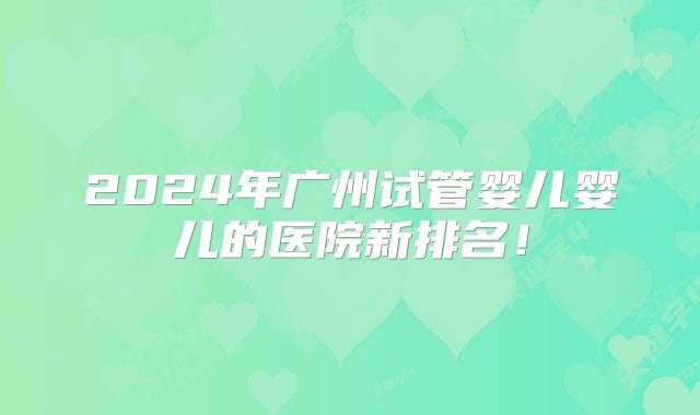 2024年广州试管婴儿婴儿的医院新排名!