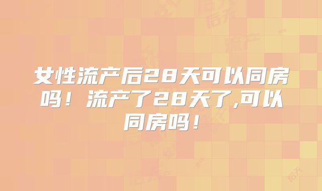 女性流产后28天可以同房吗!流产了28天了,可以同房吗!