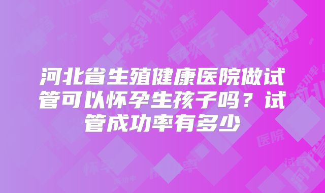 河北省生殖健康医院做试管可以怀孕生孩子吗?试管成功率有多少