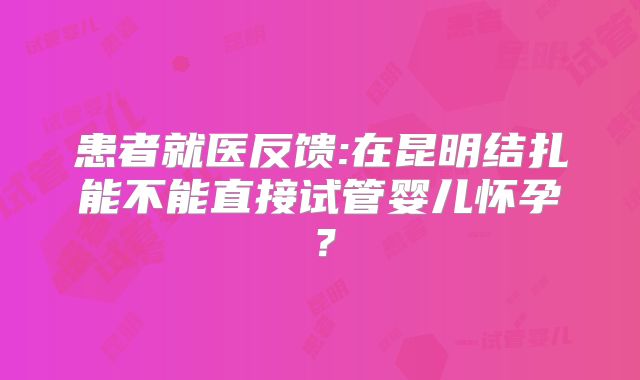 患者就医反馈:在昆明结扎能不能直接试管婴儿怀孕？