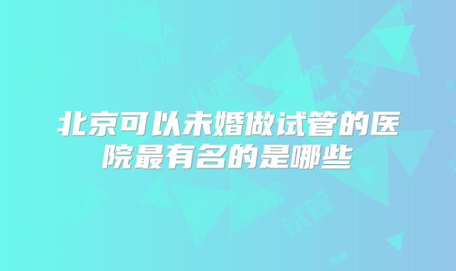 北京可以未婚做试管的医院最有名的是哪些