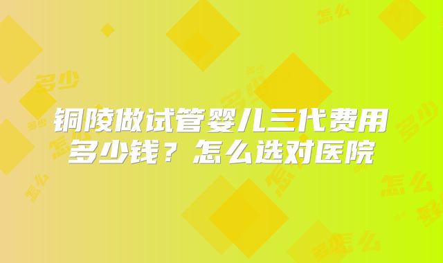 铜陵做试管婴儿三代费用多少钱？怎么选对医院