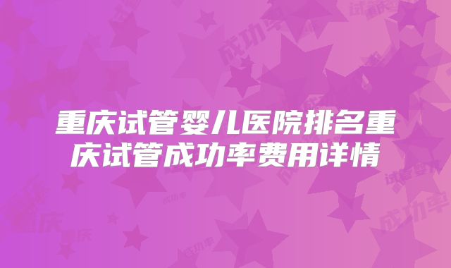 重庆试管婴儿医院排名重庆试管成功率费用详情
