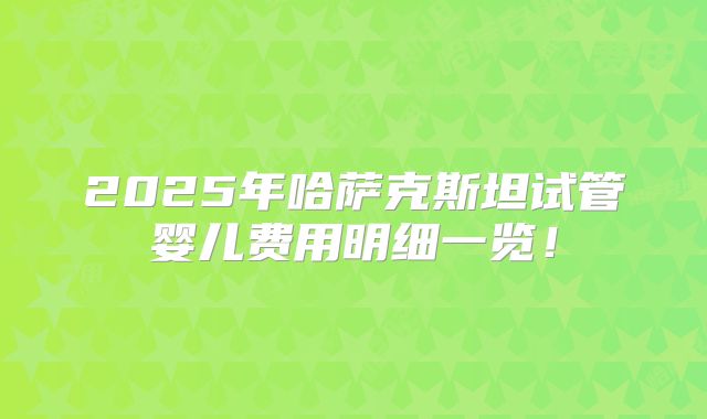 2025年哈萨克斯坦试管婴儿费用明细一览！