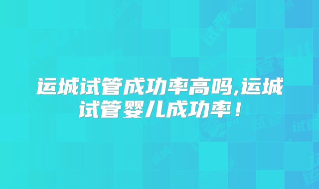 运城试管成功率高吗,运城试管婴儿成功率！