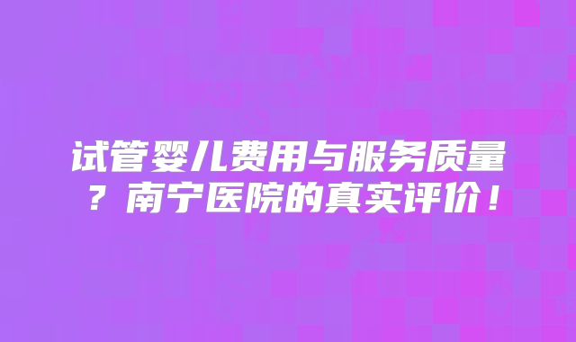 试管婴儿费用与服务质量？南宁医院的真实评价！