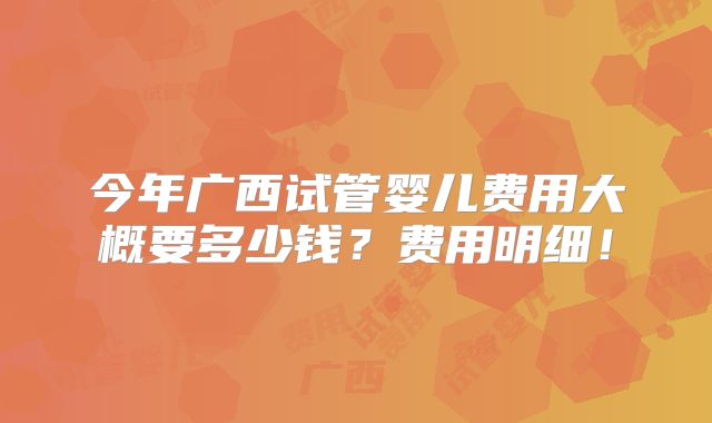 今年广西试管婴儿费用大概要多少钱？费用明细！