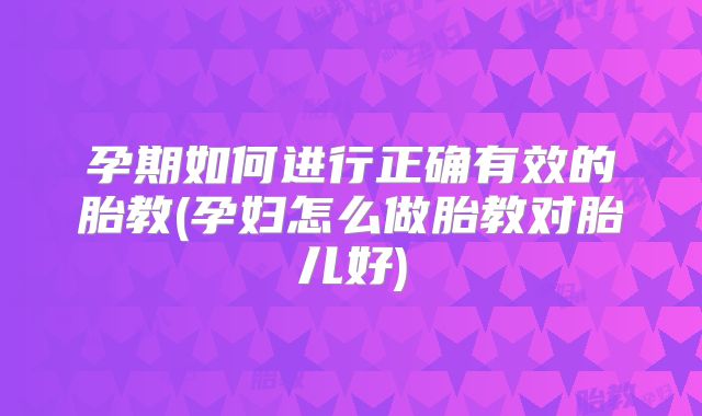 孕期如何进行正确有效的胎教(孕妇怎么做胎教对胎儿好)