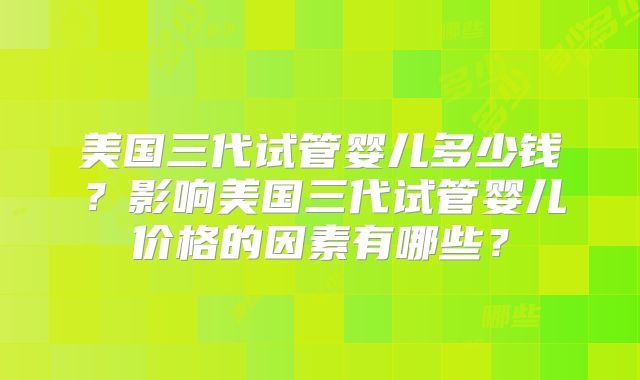 美国三代试管婴儿多少钱?影响美国三代试管婴儿价格的因素有哪些?