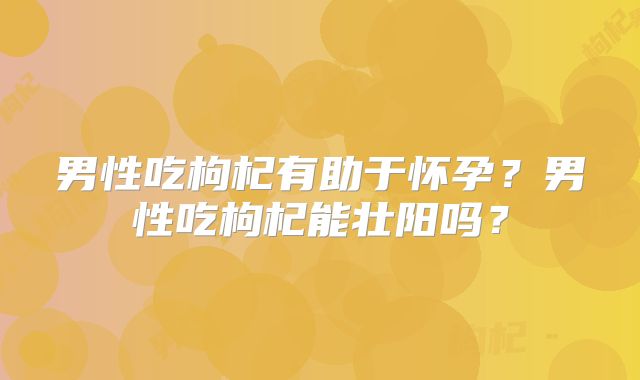 男性吃枸杞有助于怀孕?男性吃枸杞能壮阳吗?
