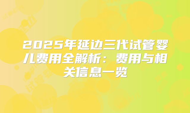 2025年延边三代试管婴儿费用全解析:费用与相关信息一览
