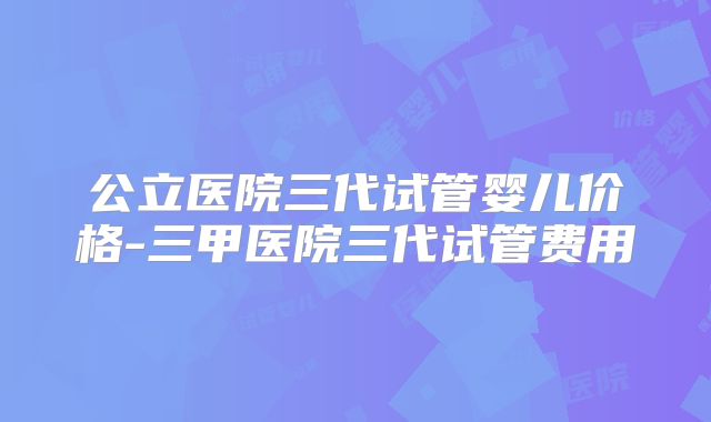 公立医院三代试管婴儿价格-三甲医院三代试管费用