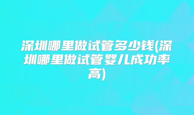 深圳哪里做试管多少钱(深圳哪里做试管婴儿成功率高)