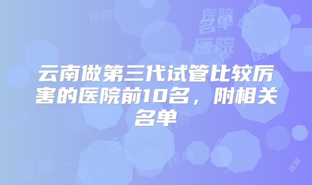 云南做第三代试管比较厉害的医院前10名，附相关名单