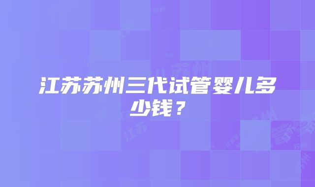 江苏苏州三代试管婴儿多少钱？