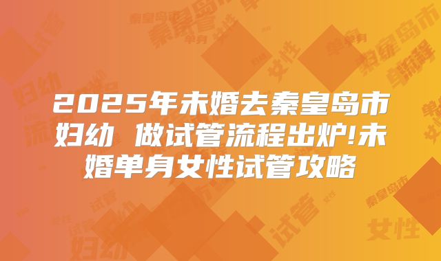 2025年未婚去秦皇岛市妇幼 做试管流程出炉!未婚单身女性试管攻略