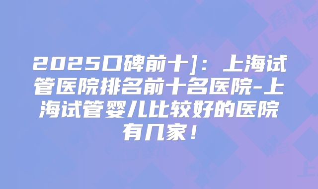 2025口碑前十]：上海试管医院排名前十名医院-上海试管婴儿比较好的医院有几家！