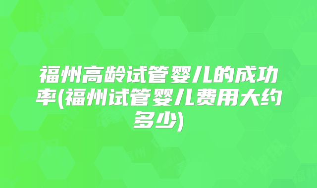 福州高龄试管婴儿的成功率(福州试管婴儿费用大约多少)