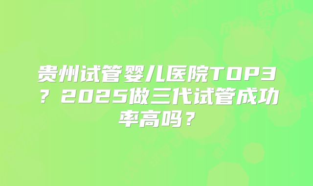 贵州试管婴儿医院TOP3?2025做三代试管成功率高吗?