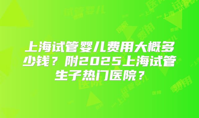 上海试管婴儿费用大概多少钱?附2025上海试管生子热门医院?