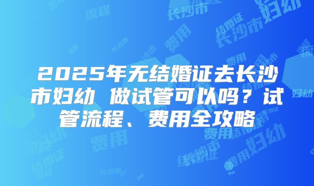 2025年无结婚证去长沙市妇幼 做试管可以吗？试管流程、费用全攻略
