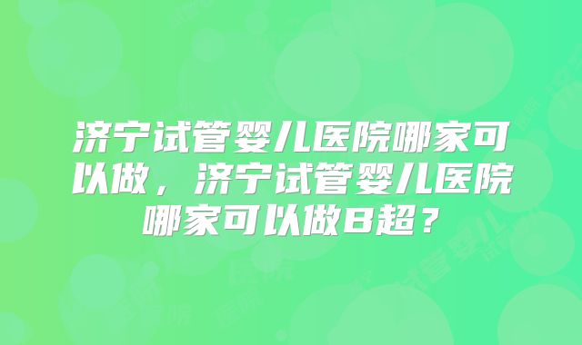 济宁试管婴儿医院哪家可以做，济宁试管婴儿医院哪家可以做B超？