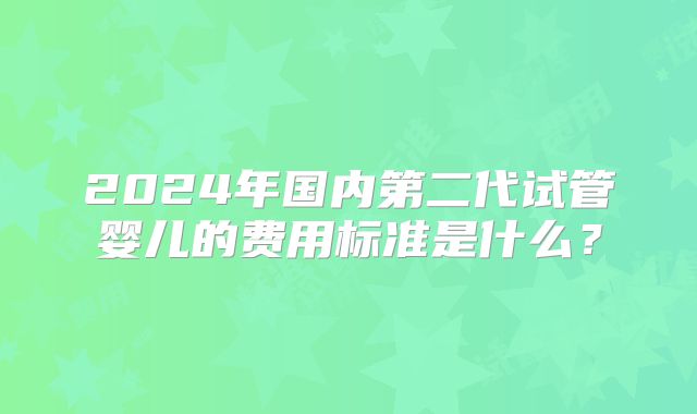 2024年国内第二代试管婴儿的费用标准是什么？