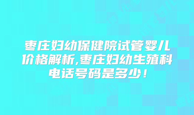 枣庄妇幼保健院试管婴儿价格解析,枣庄妇幼生殖科电话号码是多少!
