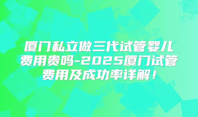 厦门私立做三代试管婴儿费用贵吗-2025厦门试管费用及成功率详解!