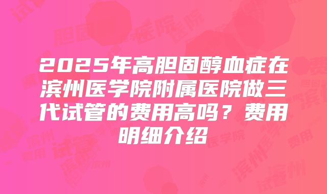 2025年高胆固醇血症在滨州医学院附属医院做三代试管的费用高吗？费用明细介绍