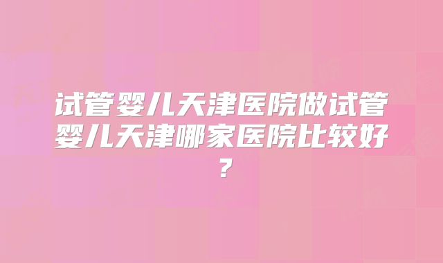 试管婴儿天津医院做试管婴儿天津哪家医院比较好？
