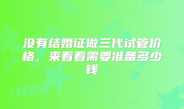 没有结婚证做三代试管价格，来看看需要准备多少钱