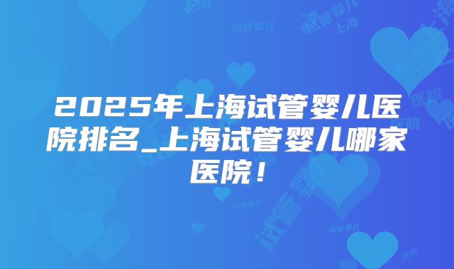 2025年上海试管婴儿医院排名_上海试管婴儿哪家医院！