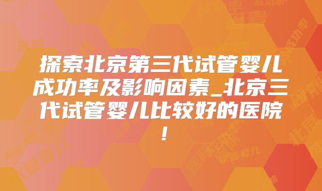 探索北京第三代试管婴儿成功率及影响因素_北京三代试管婴儿比较好的医院！