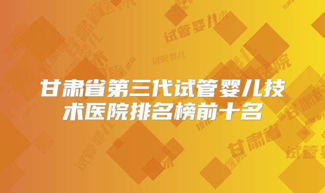 甘肃省第三代试管婴儿技术医院排名榜前十名