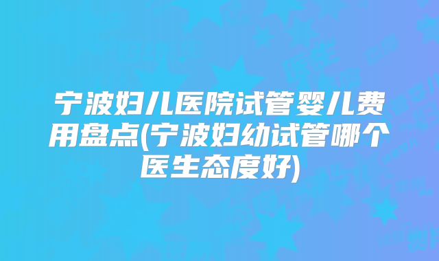 宁波妇儿医院试管婴儿费用盘点(宁波妇幼试管哪个医生态度好)