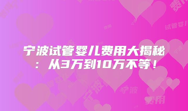 宁波试管婴儿费用大揭秘:从3万到10万不等!