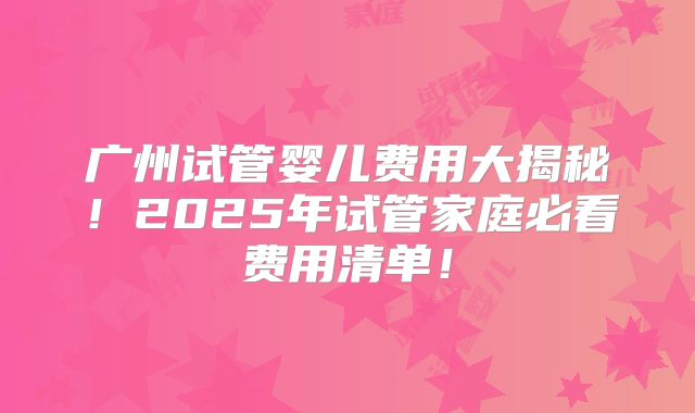 广州试管婴儿费用大揭秘！2025年试管家庭必看费用清单！
