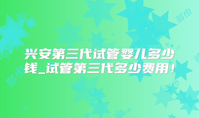 兴安第三代试管婴儿多少钱_试管第三代多少费用！