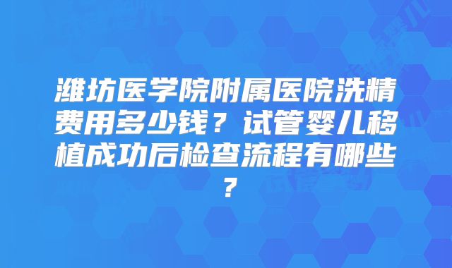 潍坊医学院附属医院洗精费用多少钱？试管婴儿移植成功后检查流程有哪些？