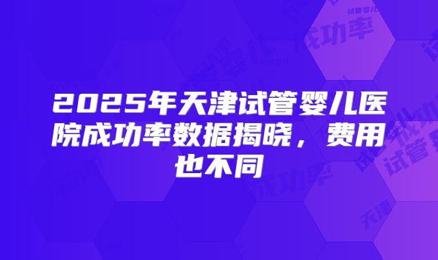 2025年天津试管婴儿医院成功率数据揭晓,费用也不同